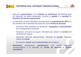 CRITERIOS SOA: ENFOQUE TRANSACCIONAL

Página 41

•

Aplicación generalizada y con criterios no restrictivos del Sistema legal
de valoración de daños personales: fomenta la rapidez y la equidad en
beneficio del tercero perjudicado

•

La aplicación de esta orientación transaccional es especialmente difícil en
los siniestros de la actividad del Consorcio como Fondo de Garantía
-

Siniestros vehículos sin seguro: dificultad para obtener la versión del
conductor sin seguro

-

Siniestros vehículos desconocidos: dificultad de prueba; frecuente
intento de fraude

•

Siniestros SOA entidades en liquidación: impagados y judicializados
por la aseguradora insolvente

En general, retraso en la comunicación del accidente

Resultados
ampliamente
satisfactorios
(ver
cuadro siguiente
correspondiente a la actividad de Fondo de Garantía o Seguro
subsidiario)

 