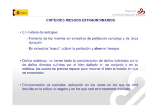 Página 43

CRITERIOS RIESGOS EXTRAORDINARIOS

• En materia de anticipos:
- Fomento de los mismos en siniestros de peritación compleja y de larga
duración
- En siniestros “masa”: activar la peritación y abreviar tiempos

• Daños estéticos: no tienen tanto la consideración de daños indirectos como
de daños directos sufridos por el bien dañado en su conjunto y en su
estética, los cuales es preciso reparar para reponer el bien al estado en que
se encontraba

• Compensación de capitales: aplicación en los casos en los que no esté
incluida en la póliza de seguro y en los que esté expresamente excluida

 