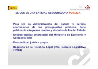 Página 5

EL CCS ES UNA ENTIDAD ASEGURADORA PUBLICA

• Pero NO es Administración del Estado ni percibe
aportaciones de los presupuestos públicos: tiene
patrimonio e ingresos propios y distintos de los del Estado
• Entidad pública empresarial del Ministerio de Economía y
Competitividad
• Personalidad jurídica propia
• Regulada en su Estatuto Legal (Real Decreto Legislativo
7/2004)

 
