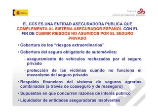 Página 6

EL CCS ES UNA ENTIDAD ASEGURADORA PUBLICA QUE
COMPLEMENTA AL SISTEMA ASEGURADOR ESPAÑOL CON EL
FIN DE CUBRIR RIESGOS NO ASUMIDOS POR EL SEGURO
PRIVADO

• Cobertura de los “riesgos extraordinarios”
• Cobertura del seguro obligatorio de automóviles:
- aseguramiento de vehículos rechazados por el seguro
privado
- protección de las víctimas cuando no funciona el
mecanismo del seguro privado
• Respaldo financiero del sistema de seguros agrarios
combinados (a través de coaseguro y de reaseguro)
• Supuestos en que concurren razones de interés público
• Liquidador de entidades aseguradoras insolventes

 