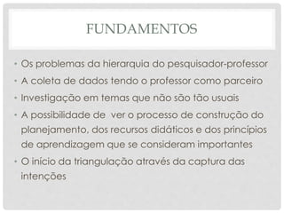 FUNDAMENTOS
• Os problemas da hierarquia do pesquisador-professor
• A coleta de dados tendo o professor como parceiro
• Investigação em temas que não são tão usuais
• A possibilidade de ver o processo de construção do
planejamento, dos recursos didáticos e dos princípios
de aprendizagem que se consideram importantes
• O início da triangulação através da captura das
intenções
 