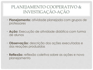 PLANEJAMENTO COOPERATIVO &
INVESTIGAÇÃO-AÇÃO
• Planejamento: atividade planejada com grupos de
professores
• Ação: Execução de atividade didática com turma
de alunos
• Observação: descrição dos ações executadas e
das reações produzidas
• Reflexão: reflexão coletiva sobre as ações e novo
planejamento
 