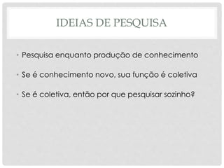 IDEIAS DE PESQUISA
• Pesquisa enquanto produção de conhecimento
• Se é conhecimento novo, sua função é coletiva
• Se é coletiva, então por que pesquisar sozinho?
 