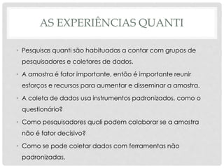 AS EXPERIÊNCIAS QUANTI
• Pesquisas quanti são habituadas a contar com grupos de
pesquisadores e coletores de dados.
• A amostra é fator importante, então é importante reunir
esforços e recursos para aumentar e disseminar a amostra.
• A coleta de dados usa instrumentos padronizados, como o
questionário?
• Como pesquisadores quali podem colaborar se a amostra
não é fator decisivo?
• Como se pode coletar dados com ferramentas não
padronizadas.
 