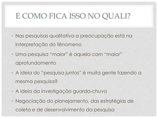 E COMO FICA ISSO NO QUALI?
• Nas pesquisas qualitativa a preocupação está na
interpretação do fênomeno
• Uma pesquisa “maior” é aquela com “maior”
aprofundamento
• A ideia do “pesquisa juntos” é muita gente fazendo a
mesma pesquisa?
• A ideia da investigação guarda-chuva
• Negociação do planejamento, das estratégias de
coleta e de desenvolvimento da pesquisa
 