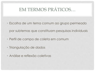 EM TERMOS PRÁTICOS…
• Escolha de um tema comum ao grupo permeado
por subtemas que constituam pesquisas individuais
• Perfil de campo de coleta em comum
• Triangulação de dados
• Análise e reflexão coletivas
 