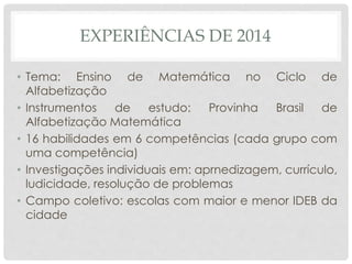 EXPERIÊNCIAS DE 2014
• Tema: Ensino de Matemática no Ciclo de
Alfabetização
• Instrumentos de estudo: Provinha Brasil de
Alfabetização Matemática
• 16 habilidades em 6 competências (cada grupo com
uma competência)
• Investigações individuais em: aprnedizagem, currículo,
ludicidade, resolução de problemas
• Campo coletivo: escolas com maior e menor IDEB da
cidade
 