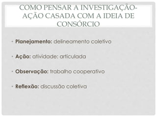 COMO PENSAR A INVESTIGAÇÃO-
AÇÃO CASADA COM A IDEIA DE
CONSÓRCIO
• Planejamento: delineamento coletivo
• Ação: atividade: articulada
• Observação: trabalho cooperativo
• Reflexão: discussão coletiva
 