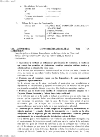 [Escriba aquí]
[Escriba aquí]
c. De Adelanto de Materiales
Emitida por : No corresponde
N° : ---------------
Monto : ---------------
Fecha de vencimiento :-----------------
Condición : --------------
3. Pólizas de Seguros de Construcción
Emitida por : MAPFRE PERÚ COMPAÑÍA DE SEGUROS Y
REASEGUROS.
N°
Monto
Fecha de vencimiento
Condición
2301410200200 S/.
6^363,444.00 nuevo soles.
18/09/2014 hasta 01/03/2015
VIGENTE
VIII. ACTIVIDADES MENSUALESDESARROLLADAS POR LA
SUPERVISION
Las principales actividades desarrolladas por la Supervisión de Obra en el
periodo correspondiente del 01 al 28 de Febrero 2015, se detallan a
continuación:
-I- Inspeccionar y verificar las instalaciones provisionales del contratista, a efectos de
que cumpla los propósitos de alojamiento, servicios sanitarios, oficinas técnicas y
administrativas y alimentación entre otros.
Se le informa que el contratista cuenta con oficina técnica con baño, almacén de
obra, es cuanto se ha podido verificar hasta la fecha, no se cuenta con servicios
sanitarios en obra.
-I- Controlar que el contratista cumpla con las disposiciones de salud ocupacional,
seguridad e higiene industrial.
Se le informa que se le viene recalcando al contratista que acondicionen e
implemente las instalaciones y equipos necesarios para el personal en obra para
que tenga la seguridad e higiene respectiva, falta los baños portátiles en obra.
-I- Controlar que se realicen las medidas de conservación ambiental exigidas en el
Proyecto, Manual Ambiental y Guía de Supervisión Ambiental.
Se le informa que se le ha vuelto a indicar al contratista que en esta etapa se
cuente con los respectivos baños portátiles suficientes para el personal de campo y
que mantenga en constante riego la zona de trabajo para evitar el polvo
ocasionado por los trabajos de excavación, demolición y eliminación,
recomendaciones que hasta la fecha no lo está cumpliendo a plenitud.
-I- Controlar que el ejecutor de la obra cumpla con la seguridad y mantenimiento del
tránsito peatonal y vehicular durante la construcción en el ámbito de la obra,
cumpliendo con lo requerido por las entidades competentes, asimismo publique
oportunamente los avisos sobre desvíos de tránsito y carteles de Obra.
Se le informa que se viene recalcando al contratista que implemente la seguridad y
el mantenimiento del tránsito peatonal y vehicular para lo cual se le ha solicitado
más personal para el control de vehículos y que se coloquen más carteles de
desvió de tránsito, ya que hasta la fecha carece de estos carteles, el cartel de obra
está instalado en la zona de trabajo. También se le ha recordado al contratista que
alcance el Plan de Desvió de la zona perteneciente a Lima tramo: Av. Canto
 