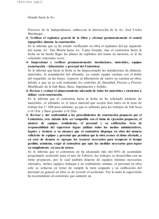 [Escriba aquí]
Grande hasta la Av.
Próceres de la Independencia, ambos con la intersección de la Av. José Carlos
Mariátegui.
-I- Verificar el replanteo general de la Obra y efectuar permanentemente el control
topográfico durante la construcción.
Se le informa que se ha estado verificando en obra el replanteo del eje izquierdo
del tramo Av. San Martin hasta Av. Canto Grande, mas el contratista hasta la
fecha no ha hecho llegar los planos de replanteo del tramo en mención, se le ha
solicitado reiteradas veces.
-I- Inspeccionar y verificar permanentemente: instalaciones, materiales, equipos
(construcción - laboratorio) y personal del Contratista.
Se le informa que hasta la fecha se ha inspeccionado las instalaciones de almacén,
materiales, la acumulación del afirmado, en cuanto equipo cuentan con el doble
del requerido en las bases, respecto al laboratorio de suelos ya cuentan en obra,
debido a que ya se está realizando los controles de Densidad, Proctor y Proctor
Modificado de la Sub-Base, Base, Imprimación y Asfalto.
-I- Revisar y evaluar el almacenamiento adecuado de todos los materiales y elementos a
utilizar en la construcción.
Se le informa que el contratista hasta la fecha no ha solicitado adelanto de
materiales, el afirmado es el único material que acopia días antes en la zona de
trabajo km 1+ 600 para adelante, ya que es utilizado para los trabajos de Sub base
e=0.15m. y Base granular e=0.20m.
-I- Revisar y dar conformidad a los procedimientos de construcción propuesto por el
Contratista, este método debe ser compatible con el ritmo de ejecución propuesto, el
número de equipos, rendimiento, el personal y su calificación. Sera de
responsabilidad del supervisor lograr (utilizar todos los medios administrativos,
legales y técnicos a su alcance) que el contratista disponga en obra del número
suficiente de equipos y personal que permitan que la obra avance al ritmo ofertado, y
en caso de demora se agregue los recursos necesarios para recuperar el tiempo
perdido, asimismo, exigir al contratista que opte las medidas necesarias para lograr
su cumplimiento en caso de atraso.
Se le informa que el contratista no ha alcanzado más del 80% de acumulado
programado acelerado para el mes de Febrero, los trabajos se desarrollan con un
ritmo propuesto, por lo cual también dispone de equipos mínimos necesarios
ofertados, dichos equipos trabajan a un rendimiento mínimo, el personal en obra
solo se esfuerza en tratar de cumplir la meta asignada y su calificación del
personal en general en obra es de revertir el acelerado. Por lo tanto la supervisión
ha recomendado al contratista que aumenté un
 