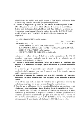segundo frente de equipos para poder mejorar el ritmo lento o mínimo que llevan
de ejecución y así evitar los atrasos que ya se han generado.
-I- Controlar la Programación y avance de Obra a través de un Cronograma PERT-
CPM y Diagrama de barra con el detalle suficiente de cada una de las actividades
desde el inicio hasta su conclusión, incidiendo en la Ruta Crítica. Se le informa que
el contratista para el mes de Febrero ha iniciado las partidas de SARDINELES,
RIEGO DE LIGA y NIVELACION DE BUZONES, específicamente las
subpartidas:
— 4.06 RIEGO DE LIGA, se ha iniciado.
— 5.01 SARDINEL
SUMERGIDO (15x25), f'c=210 KG/CM2; INC.
ENCOFRADO Y EXCAVACION, se ha iniciado.
— 5.02 SARDINEL PERALTADO (15x45), f'c=210 KG/CM2; INC. ENCOF.,
ACERO Y EXCAVACION, se ha iniciado.
— 8.01 NIVELACION DE BUZONES, se ha iniciado.
Motivo por el cual en este mes de Febrero no se ha alcanzado más del 80% del
acumulado programado acelerado, por lo tanto se le ha solicitado que el
contratista acelere el ritmo de trabajo.
-I- Controlar la utilización del adelanto en Efectivo que se entrega al Contratista, cuyo
propósito es la movilización de equipo y gastos iniciales en la ejecución del contrato
de obra.
Se le informa que el contratista viene utilizando el adelanto directo en la
movilización de los equipos, para pago de mano de obra de los operarios y gastos
iniciales que se presenta en obra.
-I- Controlar permanente los Adelantos por Materiales otorgados al Contratista,
reflejándose ello en las Valorizaciones y en los ajustes de los montos de las Cartas
Fianzas.
Se le informa que hasta la fecha el contratista no ha presentado solicitud de
adelanto de materiales, por lo tanto no se refleja en las valorizaciones.
-I- Controlar que el adelanto en efectivo otorgado al Contratista sea amortizado en las
valorizaciones correspondientes y dentro del plazo vigente de ejecución de la Obra.
Se le informa que en todos los informes de valorización mensual se le viene
controlando y amortizando el respectivo adelanto en efectivo, proporcional al
porcentaje que solicito el contratista, que para esta fecha del mes de Febero del
2015 el monto amortizado (sin I.G.V) es S/. 260,967.83 nuevo soles, teniendo un
total acumulado de amortización a la fecha de S/. 696,022.42 nuevo soles.
 