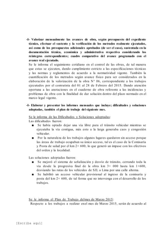 [Escriba aquí]
-I- Valorizar mensualmente las avances de obra, según presupuesto del expediente
técnico, efectuar el sustento y la verificación de los metrados realmente ejecutados,
así como de los presupuestos adicionales aprobados (de ser el caso), sustentada en la
documentación técnica, económica y administrativa respectiva considerando los
reintegros correspondientes; cuadro comparativo del avance programado con el
avance real ejecutado.
Se le informa el seguimiento cotidiano en el control de las obras, de tal manera
que estas se ejecuten, dando cumplimiento estricto a las especificaciones técnicas
y las normas y reglamentos de acuerdo a la normatividad vigente. También la
cuantificación de los metrados según avance físico para ser considerados en la
elaboración de la valorización de la obra N° 06, correspondiente a los trabajos
ejecutados por el contratista del 01 al 28 de Febrero del 2015. Dando atención
oportuna a las anotaciones en el cuaderno de obra referente a las incidencias y
problemas de obra con la finalidad de dar solución dentro del plazo normado en el
marco legal vigente.
-I- Elaborar y presentar los informes mensuales que incluye; dificultades y soluciones
adoptadas, también el plan de trabajo del siguiente mes.
Se le informa de las Dificultades y Soluciones adoptadas:
Las dificultades fueron:
■ Se había optado dejar una vía libre para el tránsito vehicular mientras se
ejecutaba la vía contigua, más esto a la larga generaba caos y congestión
vehicular.
■ Por la naturaleza de los trabajos algunos lugares quedaron sin acceso porque
las áreas de trabajo ocupaban su único acceso, tal es el caso de la Comisaría
y Posta de salud por el km 2+ 600, lo que generó un impase con los efectivos
del orden y la localidad.
Las soluciones adoptadas fueron:
■ Se mejoró el sistema de señalización y desvío de tránsito, cerrando toda la
vía desde la progresiva final de la obra km 3+ 000 hasta km 1+600,
desviando las rutas de los vehículos de SJL a Lima por una calle alterna.
■ Se habilitó un acceso vehicular provisional al ingreso de la comisaría y
posta del km 2+ 600, de tal forma que no intervenga con el desarrollo de los
trabajos.
Se le informa el Plan de Trabajo delmes de Marzo 2015:
Respecto a los trabajos a realizar enel mes de Marzo 2015, serán de acuerdo al
 