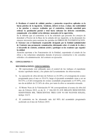 [Escriba aquí]
-I- Realizara el control de calidad, pruebas y protocolos respectivos aplicados en la
buena práctica de la ingeniería. Asimismo, deberá revisar, evaluar, dar conformidad
a las pruebas o ensayos realizados por el contratista, teniendo autoridad para
ordenar la paralización parcial o total hasta subsanar los defectos encontrados,
comunicando a la entidad en los informes mensuales de la supervisión.
Se le informa que al contratista se le ha solicitado que presente los ensayos de
densidad y Proctor de la Base de la calzada del eje izquierdo, se ha alcanzado los
ensayos necesarios para sustentar las partidas de OBRAS DE PAVIMENTACION.
-I- Sostener con el funcionario responsable designado por la Entidad (administrador
de Contrato) una permanente comunicación, informando sobre el estado de la obra y
el desarrollo de contrato, asimismo asistir y participar en las reuniones que organice
la entidad.
Atención oportuna a los Funcionarios de la Entidad, exponiendo el estado de las
obras y las soluciones adoptadas durante el proceso constructivo o de consultas
referidas a la administración del contrato en ejecución.
IX. CONCLUSIONES Y
RECOMEDACIONES CONCLUSIONES.
a. Mí representada está utilizando para el control de los trabajos el expediente
técnico aprobado inicial, y los planos del Levantamiento de observaciones.
b. La ejecución de obra del mes de Febrero es 24.20% y el cronograma de avance
programada para el mes es 39.61%, luego el ejecutado acumulado viene a ser un
64.53% y el del cronograma de avance acumulado programado es 87.89%, esto
nos da un déficit de 23.36% de obra, por tanto la obra se encuentra atrasada.
c. El Monto Neto de la Valorización N° 06 correspondiente al avance de obra del
mes de Febrero 2015, es de: S/. 1’ 266,303.91 (UN MILLON DOSCIENTOS
SESENTISEIS MIL TRESCIENTOS TRES CON 91/100 NUEVOS SOLES),
incluye I.G.V.
d. El contratista no ha alcanzado más del 80% del acumulado programado
acelerado en el mes de Febrero 2015.
 