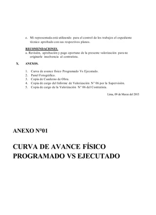 e. Mí representada está utilizando para el control de los trabajos el expediente
técnico aprobado con sus respectivos planos.
RECOMENDACIONES.
a. Revisión, aprobación y pago oportuno de la presente valorización para no
originarle insolvencia al contratista.
X. ANEXOS.
1. Curva de avance físico Programado Vs Ejecutado.
2. Panel Fotográfico.
3. Copia de Cuaderno de Obra.
4. Copia de cargo del Informe de Valorización N° 06 por la Supervisión.
5. Copia de cargo de la Valorización N° 06 del Contratista.
Lima, 09 de Marzo del 2015
ANEXO N°01
CURVA DE AVANCE FÍSICO
PROGRAMADO VS EJECUTADO
 