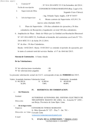 [Escriba aquí]
: N° 014-2014-MTC/33 15 de Setiembre del 2014 :
CONSORCIO TOMAS MARSANO (Rep. Legal el Sr.
Segundo Cieza Chávez)
: Ing. Orlando Tapia Anglés, CIP N°34557
4. Monto contrato de Supervisión: 633,911.76
nuevos soles (Incluido IGV)
5. Plazo de Supervisión : 150 días calendario de ejecución y 30 días
calendarios de Recepción y Liquidación en total 180 días calendarios.
6. Ampliación de Plazo : Dado de Oficio por La Entidad con Resolución Directoral
N° 187-2014-MTC/33, Notificado al domicilio del contratista con Carta N° 751-
2014-MTC/33.1 de fecha 29.12.2014.
N° de días : 30 días Calendarios.
Desde: 14/02/2015. Hasta: 15/03/2015 se extiende el periodo de ejecución, por
lo tanto el contrató total del servicio finaliza el 17 de Abril del 2015.
Sistema de Contratación: A Suma Alzada
De las Valorizaciones:
N° de valorizaciones tramitadas : 06
N° de valorizaciones pagadas : 05
La presente valorización actual sin I.G.V. corresponde al mes de FEBRERO del 2015.
Valoriz. Acumulado Anteriores Valorización Actual Valorización Acumulada
S/. 441,589.36 S/. 41,902.64 S/. 483,492.00
82.20% 7.80% 90.00%
IV. REFERENCIA DE COORDINACION:
AUTORIDAD AUTONOMA DEL SISTEMA ELECTRICO DE
TRNASPORTE MASIVO DE LIMA. Av. Aviación N° 2494 -
san Borja, Provincia de Lima Dpto. Lima.
CONSORCIO TOMAS MARSANO
Jr. Miro Quesada N° 327 - Piso 7 - Int. 701 -
Cercado Lima
:consorcio.tomasmarsano@gmail.com
V. ETAPA DE LA SUPERVISION: “ PRIMERA ETAPA
“ SUPERVISION Y CONTROL” .
1. Contrato N°
Fecha de suscripción
2. Supervisión de Obra
3. Jefe de Supervisor
— Del Ministerio
Entidad:
Dirección:
— De la Supervisión
Empresa
Dirección en Lima
E-mail
 
