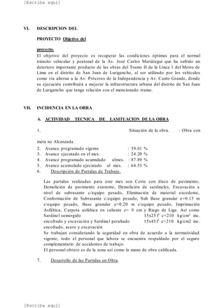 [Escriba aquí]
[Escriba aquí]
VI. DESCRIPCION DEL
PROYECTO Objetivo del
proyecto.
El objetivo del proyecto es recuperar las condiciones óptimas para el normal
tránsito vehicular y peatonal de la Av. José Carlos Mariátegui que ha sufrido un
deterioro importante producto de las obras del Tramo II de la Línea 1 del Metro de
Lima en el distrito de San Juan de Lurigancho, al ser utilizado por los vehículos
como vía alterna a la Av. Próceres de la Independencia y Av. Canto Grande, donde
su ejecución contribuirá a mejorar la infraestructura urbana del distrito de San Juan
de Lurigancho que tenga relación con el mencionado tramo.
VII. INCIDENCIA EN LA OBRA
A. ACTIVIDAD TECNICA DE LASITUACION DE LA OBRA
1. Situación de la obra. : Obra con
meta no Alcanzada.
2. Avance programado vigente : 39.61 %
3. Avance ejecutado en el mes. : 24.20 %
4. Avance programado acumulado almes. : 87.89 %
5. Avance acumulado ejecutado al mes. : 64.53 %
6. Descripción de Partidas de Trabajo.
Las partidas realizadas para este mes son Corte con disco de pavimento,
Demolición de pavimento existente, Demolición de sardineles, Excavación a
nivel de subrasante c/equipo pesado, Eliminación de material excedente,
Conformación de Subrasante c/equipo pesado, Sub Base granular e=0.15 m
c/equipo pesado, Base granular e=0.20 m c/equipo pesado, Imprimación
Asfáltica, Carpeta asfáltica en caliente e= 9 cm y Riego de Liga. Así como
Sardinel sumergido 15x25 f’ c=210 kg/cm2 inc.
encofrado y excavación y Sardinel peraltado 15x45 f’ c=210 kg/cm2 inc.
encofrado, acero y excavación
Se trabajan considerando la seguridad en obra de acuerdo a la normatividad
vigente, todo el personal que labora se encuentra respaldado por el seguro
complementario de accidentes de trabajo.
El personal obrero es de la zona así como la mano de obra calificada.
7. Desarrollo de las Partidas en Obra.
 