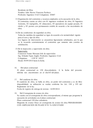 [Escriba aquí]
[Escriba aquí]
Residente de Obra
Nombre: Julio Hector Vizarreta Pacheco.
Profesión: Ingeniero Civil Colegiatura: 45007
13.Organización del contratista y recursos empleados en la ejecución de la obra.
El contratista cuenta en obra con 01 ingeniero residente de obra, 01 Ingeniero
Asistente, 02 topógrafos, 01 almacenero, 05 operadores de equipo pesado, 01
chofer y 05 peones con permanencia estable de acuerdo a las necesidades de
obra.
14.De las condiciones de seguridad en obra.
Todas las medidas de seguridad se rigen de acuerdo a la normatividad vigente
para el caso y tipo de obra.
Los lugares de intervención se encuentran ligeramente señalizados, por lo que
se le recuerda constantemente al contratista que aumente más carteles de
señalización.
15.De la inspección y supervisión de obra.
Supervisión
Consorcio Tomas Marsano Jefe de supervisión:
Ing. Orlando Tapia Anglés Profesión: Ingeniero Civil
Colegiatura : CIP N° 34557
Desde 30/09/2014 hasta la fecha.
16. Del plazo contractual.
El plazo contractual es 150 díascalendario. A la fecha del presente
informe nos encontramos en el día165 del plazo.
17. Del cuaderno de obra.
El cuaderno de obra, se halla en obra, en poder del contratista y es de libre
disponibilidad, su utilización se realiza conforme los Art. 194 y 195 del
Reglamento de la ley.
Fecha de registro de entrega de terreno : 16/09/2014
18. Del Cronograma de avance de obra
Se cuenta con el cronograma de obra correspondiente, el mismo que programa la
ejecución de actividades en el plazo contractual.
Plazo contractual 150 días calendario.
Diagrama de avance físico en cronograma de avance de obra PROGRAMADO
CON AMPLIACION DE PLAZO N°01 Vs EJECUTADO
 