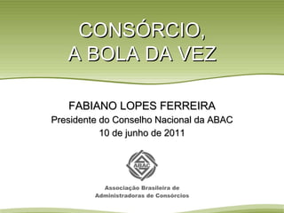 CONSÓRCIO, A BOLA DA VEZ FABIANO LOPES FERREIRA Presidente do Conselho Nacional da ABAC 10 de junho de 2011 