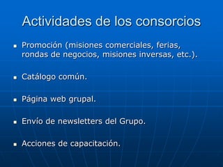 Actividades de los consorcios


Promoción (misiones comerciales, ferias,
rondas de negocios, misiones inversas, etc.).



Catálogo común.



Página web grupal.



Envío de newsletters del Grupo.



Acciones de capacitación.

 