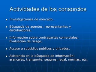 Actividades de los consorcios










Investigaciones de mercado.
Búsqueda de agentes, representantes y
distribuidores.
Información sobre contrapartes comerciales.
Evaluación de riesgo.
Acceso a subsidios públicos y privados.

Asistencia en la búsqueda de información:
aranceles, transporte, seguros, legal, normas, etc.

 