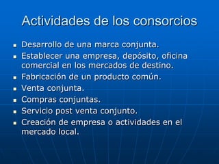 Actividades de los consorcios










Desarrollo de una marca conjunta.
Establecer una empresa, depósito, oficina
comercial en los mercados de destino.
Fabricación de un producto común.
Venta conjunta.
Compras conjuntas.
Servicio post venta conjunto.
Creación de empresa o actividades en el
mercado local.

 