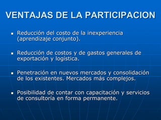 VENTAJAS DE LA PARTICIPACION








Reducción del costo de la inexperiencia
(aprendizaje conjunto).
Reducción de costos y de gastos generales de
exportación y logística.
Penetración en nuevos mercados y consolidación
de los existentes. Mercados más complejos.

Posibilidad de contar con capacitación y servicios
de consultoría en forma permanente.

 