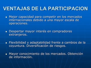 VENTAJAS DE LA PARTICIPACION








Mejor capacidad para competir en los mercados
internacionales debido a una mayor escala de
operaciones.
Despertar mayor interés en compradores
extranjeros.
Flexibilidad y adaptabilidad frente a cambios de la
coyuntura. Diversificación de riesgos.
Mayor conocimiento de los mercados. Obtención
de información.

 