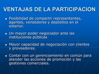 VENTAJAS DE LA PARTICIPACION








Posibilidad de compartir representantes,
agentes, vendedores y depósitos en el
exterior.
Un mayor poder negociador ante las
instituciones públicas

Mayor capacidad de negociación con clientes
y proveedores.
Contar con un gerenciamiento en común para
atender las acciones de promoción y las
gestiones comerciales.

 