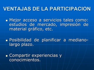 VENTAJAS DE LA PARTICIPACION






Mejor acceso a servicios tales como:
estudios de mercado, impresión de
material gráfico, etc.
Posibilidad de planificar a medianolargo plazo.
Compartir experiencias y
conocimientos.

 