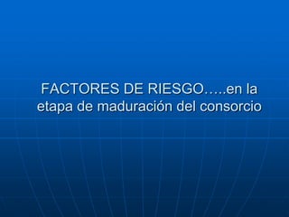 FACTORES DE RIESGO…..en la
etapa de maduración del consorcio

 