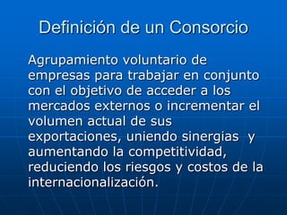 Definición de un Consorcio
Agrupamiento voluntario de
empresas para trabajar en conjunto
con el objetivo de acceder a los
mercados externos o incrementar el
volumen actual de sus
exportaciones, uniendo sinergias y
aumentando la competitividad,
reduciendo los riesgos y costos de la
internacionalización.

 