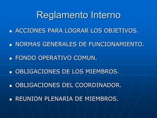 Reglamento Interno


ACCIONES PARA LOGRAR LOS OBJETIVOS.



NORMAS GENERALES DE FUNCIONAMIENTO.



FONDO OPERATIVO COMUN.



OBLIGACIONES DE LOS MIEMBROS.



OBLIGACIONES DEL COORDINADOR.



REUNION PLENARIA DE MIEMBROS.

 