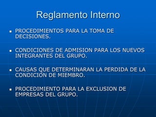 Reglamento Interno








PROCEDIMIENTOS PARA LA TOMA DE
DECISIONES.
CONDICIONES DE ADMISION PARA LOS NUEVOS
INTEGRANTES DEL GRUPO.
CAUSAS QUE DETERMINARAN LA PERDIDA DE LA
CONDICION DE MIEMBRO.

PROCEDIMIENTO PARA LA EXCLUSION DE
EMPRESAS DEL GRUPO.

 