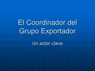 El Coordinador del
Grupo Exportador
Un actor clave

 