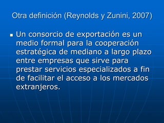 Otra definición (Reynolds y Zunini, 2007)


Un consorcio de exportación es un
medio formal para la cooperación
estratégica de mediano a largo plazo
entre empresas que sirve para
prestar servicios especializados a fin
de facilitar el acceso a los mercados
extranjeros.

 