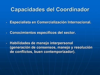Capacidades del Coordinador
•

Especialista en Comercialización Internacional.

•

Conocimientos específicos del sector.

•

Habilidades de manejo interpersonal
(generación de consensos, manejo y resolución
de conflictos, buen contemporizador).

 