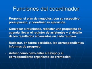 Funciones del coordinador
•

Proponer el plan de negocios, con su respectivo
presupuesto, y coordinar su ejecución.

•

Convocar a reuniones, redactar una propuesta de
agenda, llevar el registro de asistentes y el detalle
de los resultados alcanzados en cada reunión.

•

Redactar, en forma periódica, los correspondientes
informes de progreso.

•

Actuar como nexo entre el Grupo y el
correspondiente organismo de promoción.

 