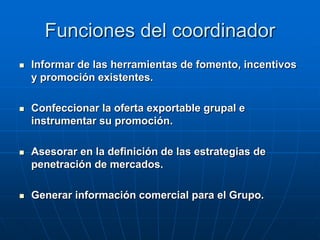 Funciones del coordinador


Informar de las herramientas de fomento, incentivos
y promoción existentes.



Confeccionar la oferta exportable grupal e
instrumentar su promoción.



Asesorar en la definición de las estrategias de
penetración de mercados.



Generar información comercial para el Grupo.

 