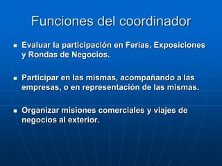Funciones del coordinador


Evaluar la participación en Ferias, Exposiciones
y Rondas de Negocios.



Participar en las mismas, acompañando a las
empresas, o en representación de las mismas.



Organizar misiones comerciales y viajes de
negocios al exterior.

 