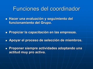 Funciones del coordinador


Hacer una evaluación y seguimiento del
funcionamiento del Grupo.



Propiciar la capacitación en las empresas.



Apoyar el proceso de selección de miembros.



Proponer siempre actividades adoptando una
actitud muy pro activa.

 