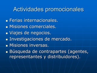 Actividades promocionales








Ferias internacionales.
Misiones comerciales.
Viajes de negocios.
Investigaciones de mercado.
Misiones inversas.
Búsqueda de contrapartes (agentes,
representantes y distribuidores).

 