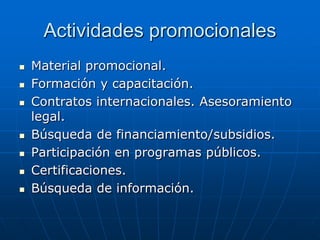 Actividades promocionales











Material promocional.
Formación y capacitación.
Contratos internacionales. Asesoramiento
legal.
Búsqueda de financiamiento/subsidios.
Participación en programas públicos.
Certificaciones.
Búsqueda de información.

 