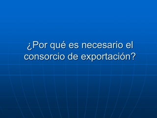 ¿Por qué es necesario el
consorcio de exportación?

 
