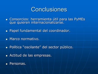 Conclusiones


Consorcios: herramienta útil para las PyMEs
que quieren internacionalizarse.



Papel fundamental del coordinador.



Marco normativo.



Política “oscilante” del sector público.



Actitud de las empresas.



Personas.

 