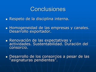Conclusiones


Respeto de la disciplina interna.



Homogeneidad de las empresas y canales.
Desarrollo exportador.





Renovación de las expectativas y
actividades. Sustentabilidad. Duración del
consorcio.
Desarrollo de los consorcios a pesar de las
“asignaturas pendientes”.

 