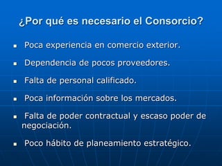 ¿Por qué es necesario el Consorcio?


Poca experiencia en comercio exterior.



Dependencia de pocos proveedores.



Falta de personal calificado.



Poca información sobre los mercados.





Falta de poder contractual y escaso poder de
negociación.
Poco hábito de planeamiento estratégico.

 