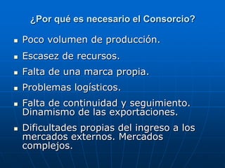 ¿Por qué es necesario el Consorcio?


Poco volumen de producción.



Escasez de recursos.



Falta de una marca propia.



Problemas logísticos.



Falta de continuidad y seguimiento.
Dinamismo de las exportaciones.



Dificultades propias del ingreso a los
mercados externos. Mercados
complejos.

 