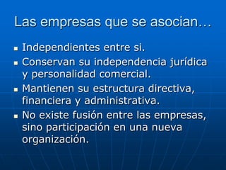 Las empresas que se asocian…








Independientes entre si.
Conservan su independencia jurídica
y personalidad comercial.
Mantienen su estructura directiva,
financiera y administrativa.
No existe fusión entre las empresas,
sino participación en una nueva
organización.

 