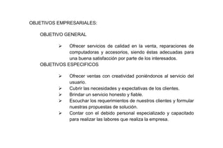 OBJETIVOS EMPRESARIALES:
OBJETIVO GENERAL


Ofrecer servicios de calidad en la venta, reparaciones de
computadoras y accesorios, siendo éstas adecuadas para
una buena satisfacción por parte de los interesados.
OBJETIVOS ESPECIFICOS






Ofrecer ventas con creatividad poniéndonos al servicio del
usuario.
Cubrir las necesidades y expectativas de los clientes.
Brindar un servicio honesto y fiable.
Escuchar los requerimientos de nuestros clientes y formular
nuestras propuestas de solución.
Contar con el debido personal especializado y capacitado
para realizar las labores que realiza la empresa.

 