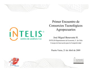 Primer Encuentro de
Consorcios Tecnológicos
     Agropecuarios

     José Miguel Benavente H.
INTELIS-Departamento de Economía, U. de Chile
 Consejo de Innovación para la Competitividad



   Puerto Varas, 21 de Abril de 2009
 